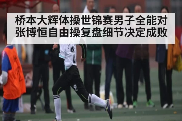 桥本大辉体操世锦赛男子全能对张博恒自由操复盘细节决定成败